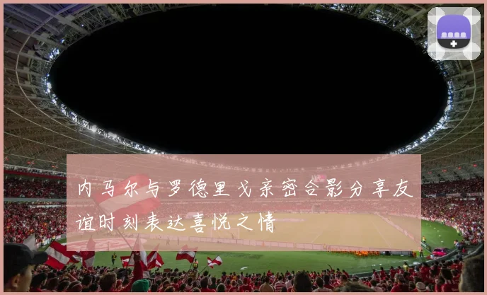 内马尔与罗德里戈亲密合影分享友谊时刻表达喜悦之情