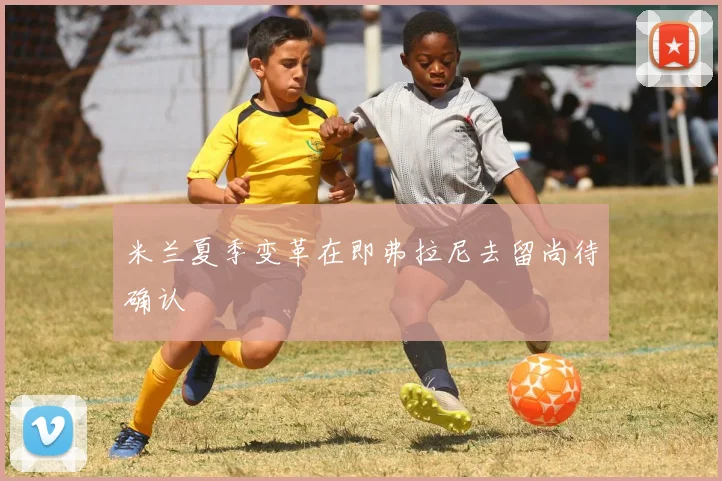 米兰夏季变革在即弗拉尼去留尚待确认