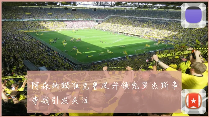阿森纳瞄准克鲁皮并领先罗杰斯争夺战引发关注