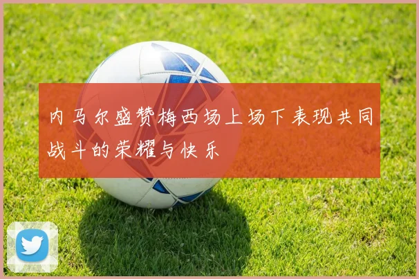 内马尔盛赞梅西场上场下表现共同战斗的荣耀与快乐