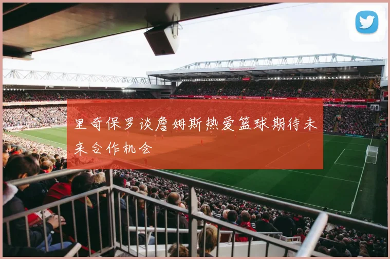 里奇保罗谈詹姆斯热爱篮球期待未来合作机会