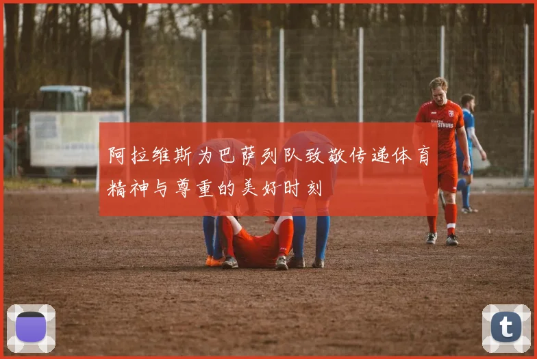 阿拉维斯为巴萨列队致敬传递体育精神与尊重的美好时刻