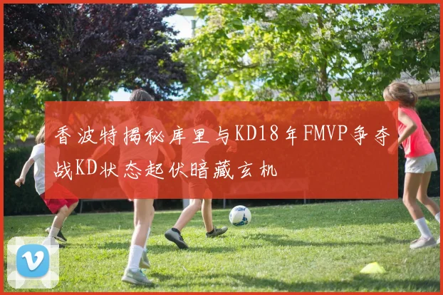 香波特揭秘库里与KD18年FMVP争夺战KD状态起伏暗藏玄机