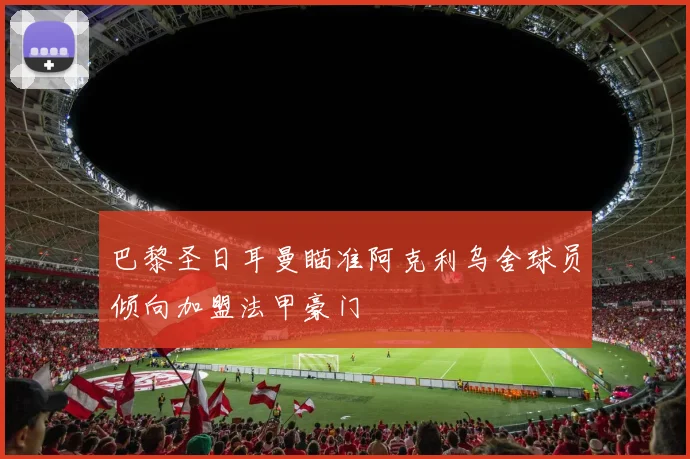 巴黎圣日耳曼瞄准阿克利乌舍球员倾向加盟法甲豪门