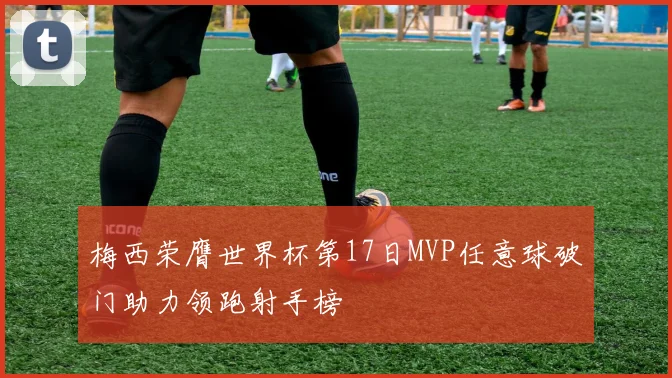 梅西荣膺世界杯第17日MVP任意球破门助力领跑射手榜
