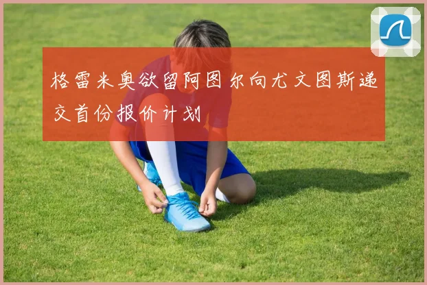格雷米奥欲留阿图尔向尤文图斯递交首份报价计划