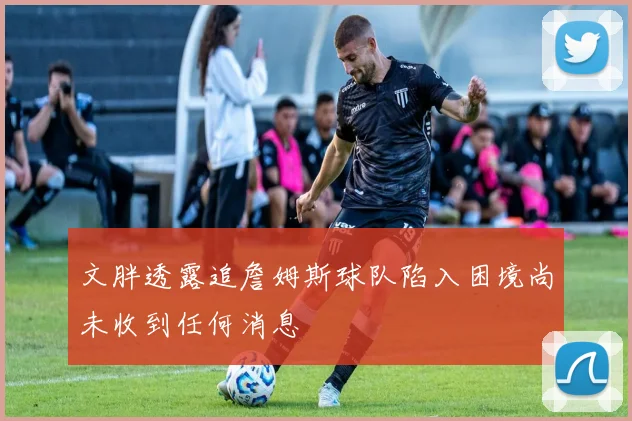 文胖透露追詹姆斯球队陷入困境尚未收到任何消息
