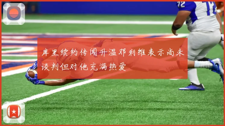 库里续约传闻升温邓利维表示尚未谈判但对他充满热爱