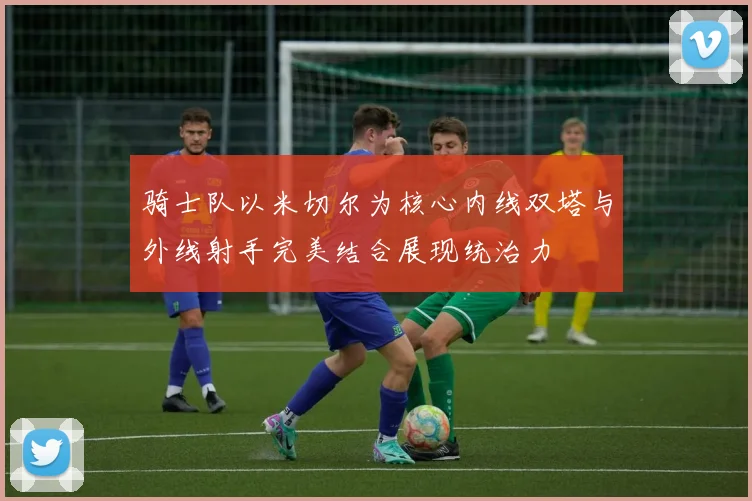 骑士队以米切尔为核心内线双塔与外线射手完美结合展现统治力