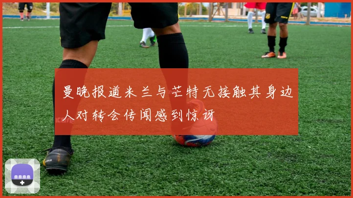 曼晚报道米兰与芒特无接触其身边人对转会传闻感到惊讶
