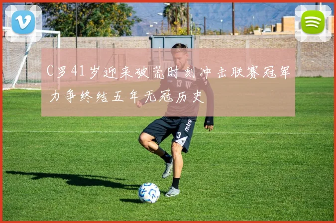C罗41岁迎来破荒时刻冲击联赛冠军力争终结五年无冠历史