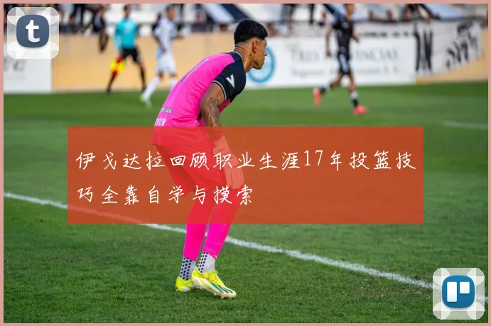 伊戈达拉回顾职业生涯17年投篮技巧全靠自学与摸索