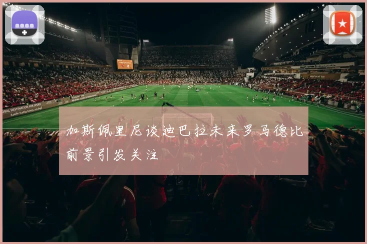 加斯佩里尼谈迪巴拉未来罗马德比前景引发关注