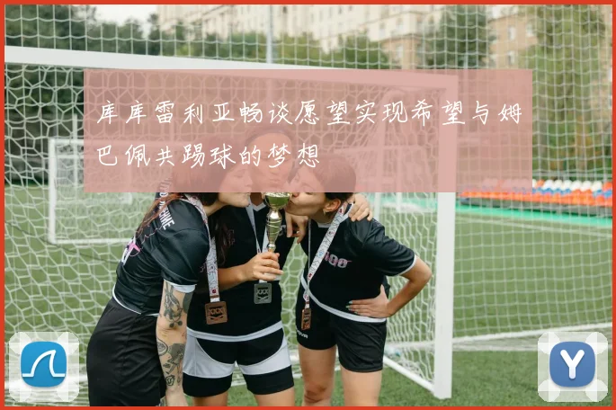 库库雷利亚畅谈愿望实现希望与姆巴佩共踢球的梦想