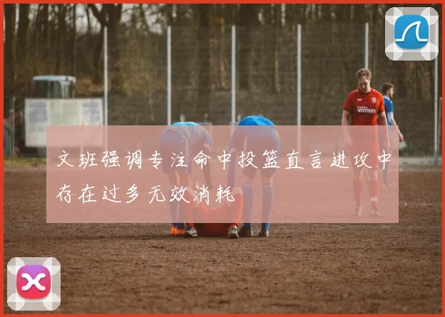 文班强调专注命中投篮直言进攻中存在过多无效消耗