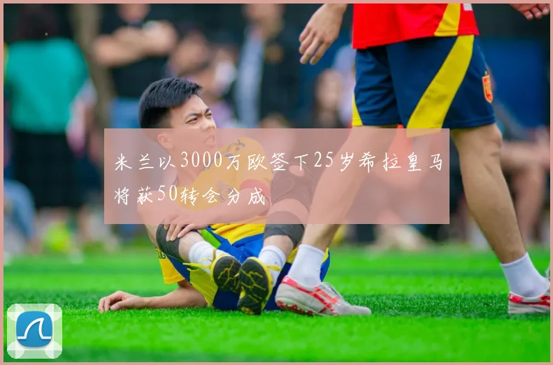 米兰以3000万欧签下25岁希拉皇马将获50转会分成