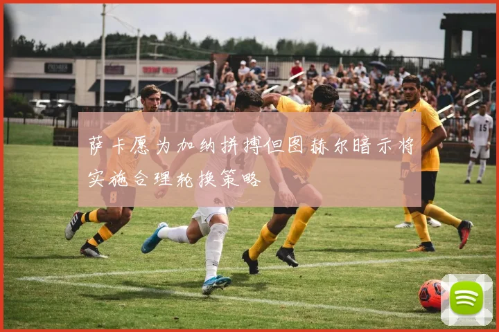 萨卡愿为加纳拼搏但图赫尔暗示将实施合理轮换策略