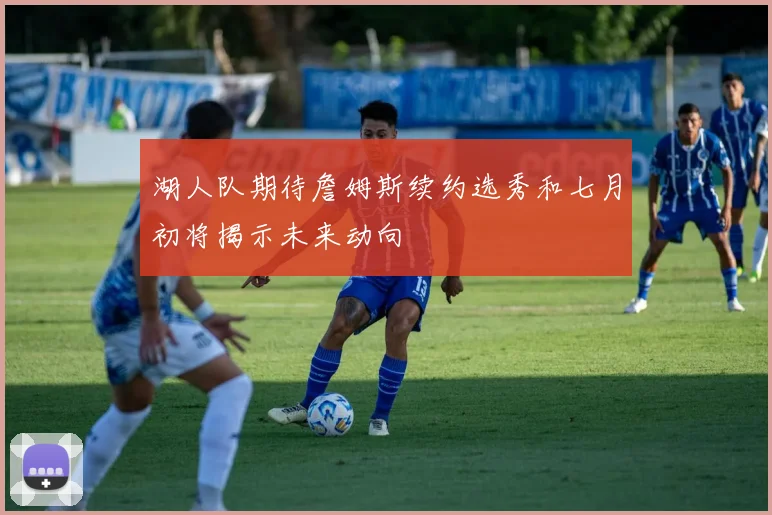 湖人队期待詹姆斯续约选秀和七月初将揭示未来动向
