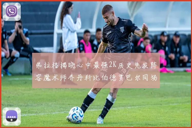 弗拉格揭晓心中最强2K历史先发阵容魔术师乔丹科比伯德贾巴尔同场竞技
