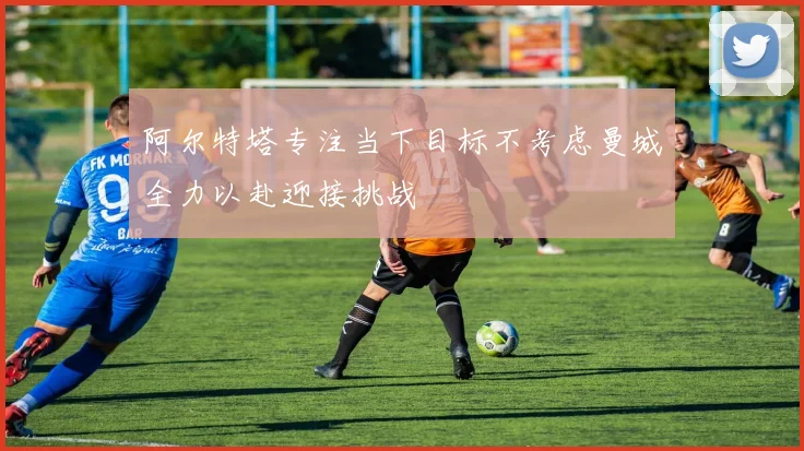 阿尔特塔专注当下目标不考虑曼城全力以赴迎接挑战