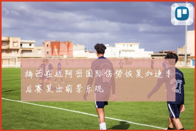 梅西在迈阿密国际伤势恢复加速季后赛复出前景乐观
