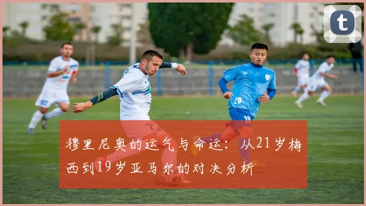 穆里尼奥的运气与命运：从21岁梅西到19岁亚马尔的对决分析