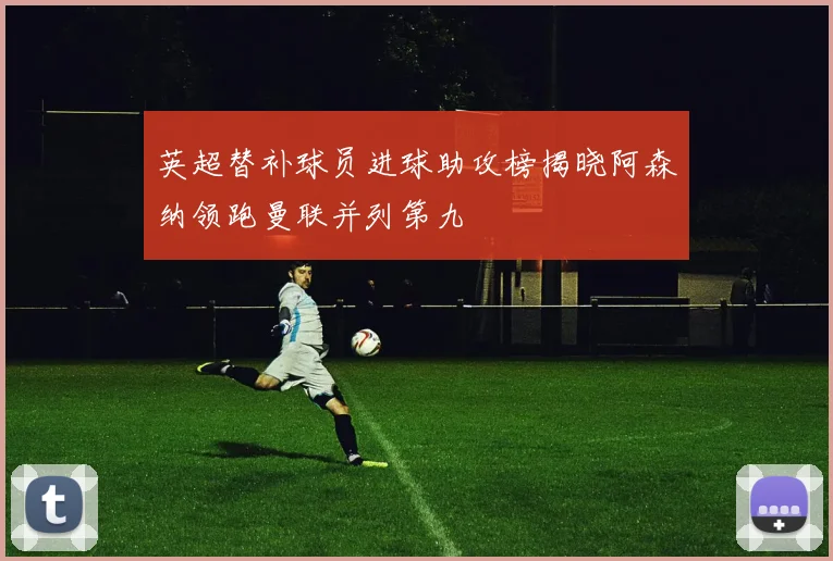 英超替补球员进球助攻榜揭晓阿森纳领跑曼联并列第九