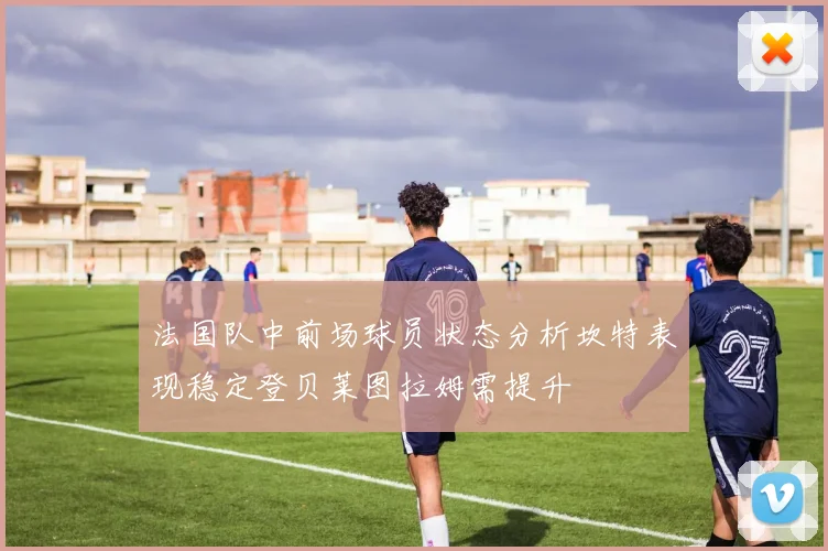 法国队中前场球员状态分析坎特表现稳定登贝莱图拉姆需提升